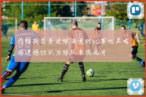内维斯首秀进球满意对比赛结果略感遗憾但认为球队表现尚可