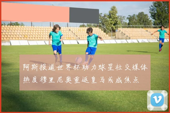 阿斯报道世界杯助力球星社交媒体热度穆里尼奥重返皇马或成焦点