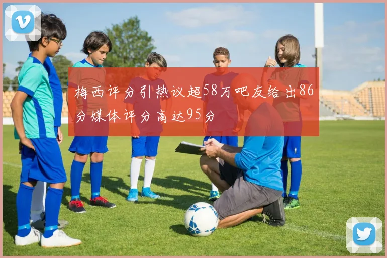 梅西评分引热议超58万吧友给出86分媒体评分高达95分