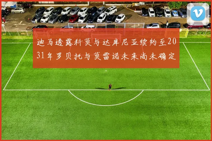 迪马透露科莫与达库尼亚续约至2031年罗贝托与莫雷诺未来尚未确定