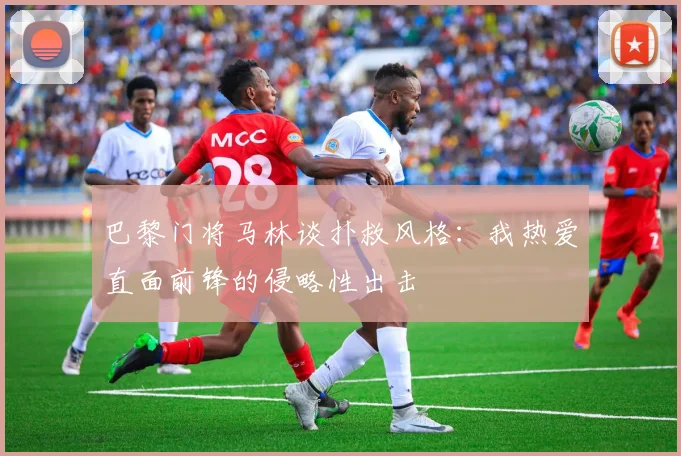 巴黎门将马林谈扑救风格：我热爱直面前锋的侵略性出击