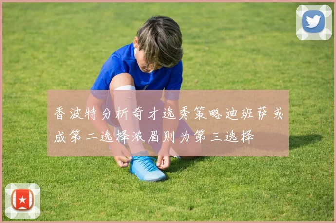 香波特分析奇才选秀策略迪班萨或成第二选择浓眉则为第三选择