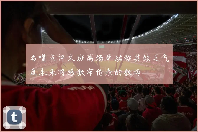 名嘴点评文班离场举动称其缺乏气度未来将感激布伦森的教诲