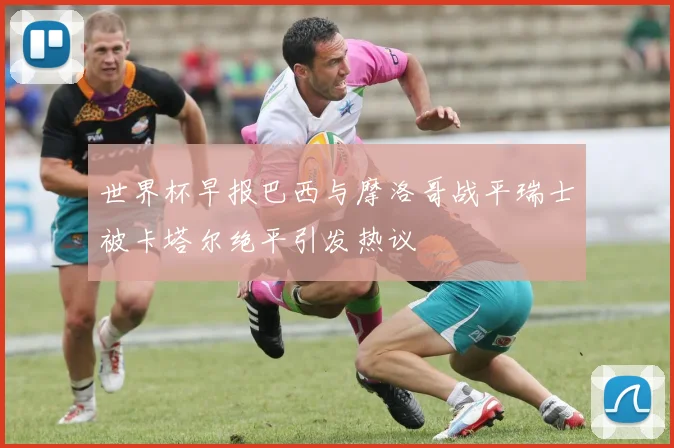 世界杯早报巴西与摩洛哥战平瑞士被卡塔尔绝平引发热议