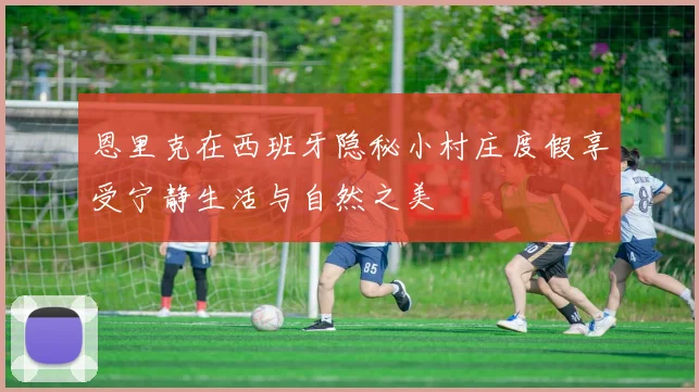 恩里克在西班牙隐秘小村庄度假享受宁静生活与自然之美