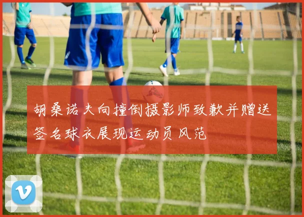 胡桑诺夫向撞倒摄影师致歉并赠送签名球衣展现运动员风范