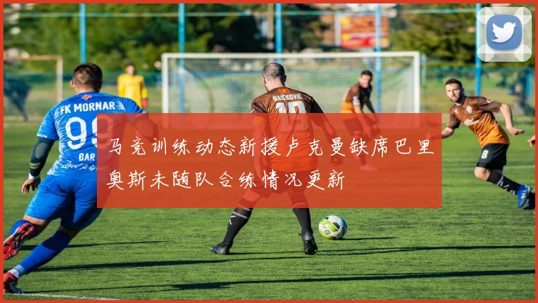 马竞训练动态新援卢克曼缺席巴里奥斯未随队合练情况更新
