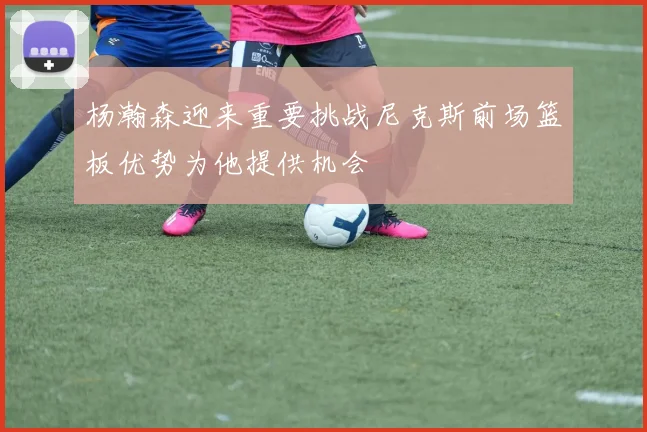 杨瀚森迎来重要挑战尼克斯前场篮板优势为他提供机会