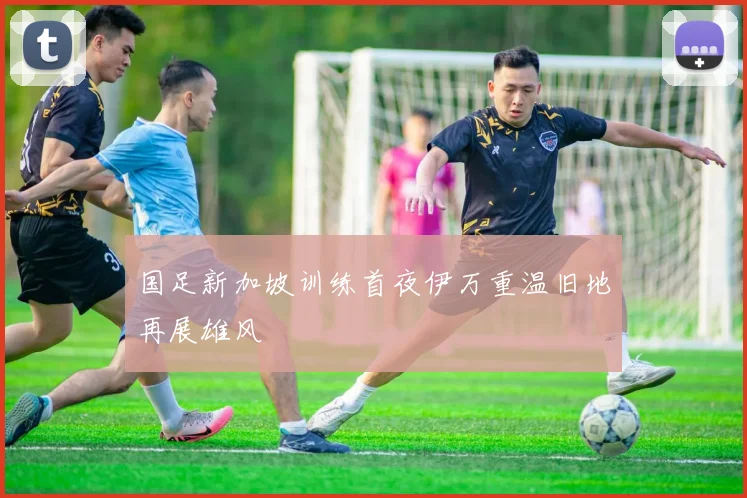 国足新加坡训练首夜伊万重温旧地再展雄风