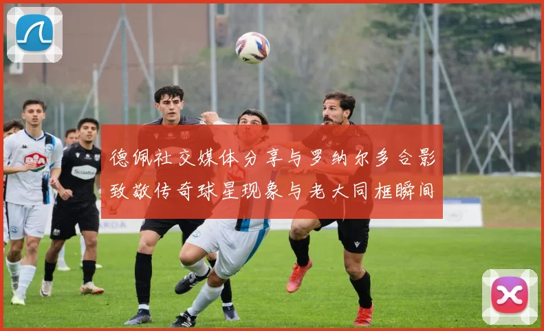 德佩社交媒体分享与罗纳尔多合影致敬传奇球星现象与老大同框瞬间