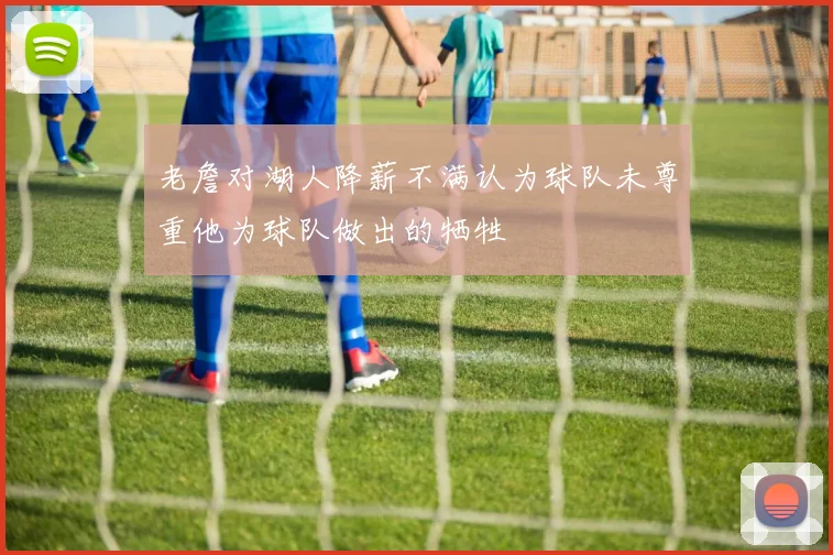 老詹对湖人降薪不满认为球队未尊重他为球队做出的牺牲