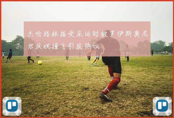 杰伦格林接受采访时被罗伊斯奥尼尔庆祝撞飞引发热议