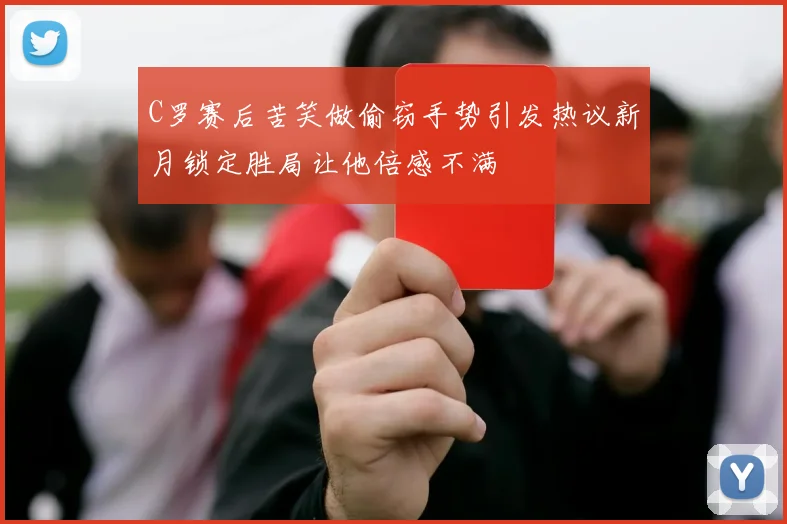 C罗赛后苦笑做偷窃手势引发热议新月锁定胜局让他倍感不满