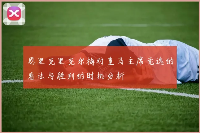 恩里克里克尔梅对皇马主席竞选的看法与胜利的时机分析