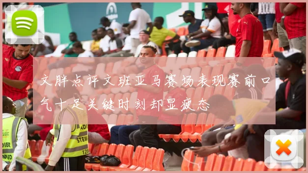文胖点评文班亚马赛场表现赛前口气十足关键时刻却显疲态
