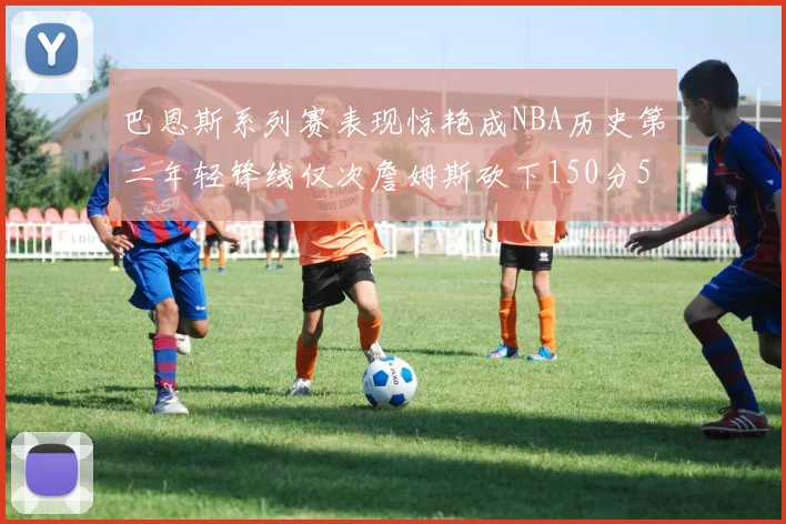 巴恩斯系列赛表现惊艳成NBA历史第二年轻锋线仅次詹姆斯砍下150分50助