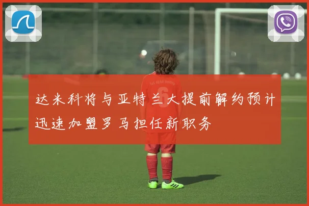达米科将与亚特兰大提前解约预计迅速加盟罗马担任新职务