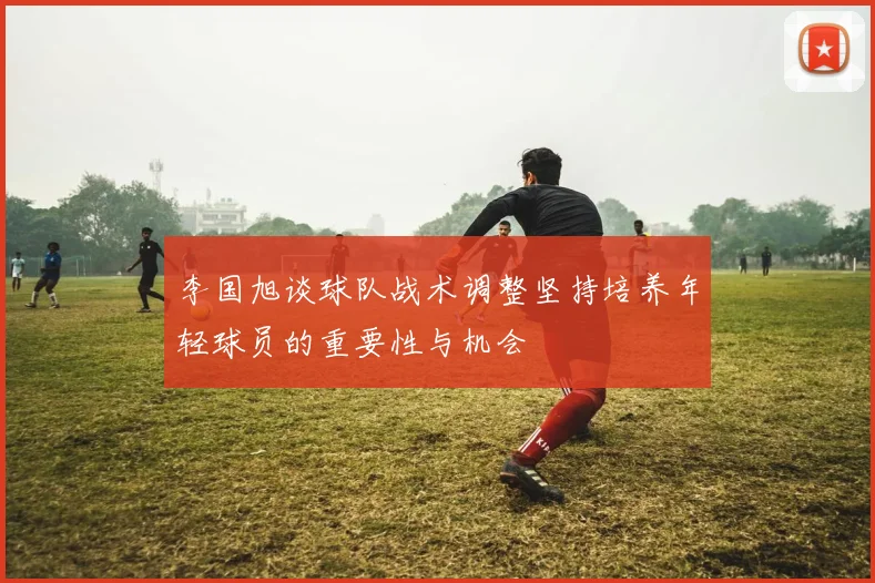 李国旭谈球队战术调整坚持培养年轻球员的重要性与机会