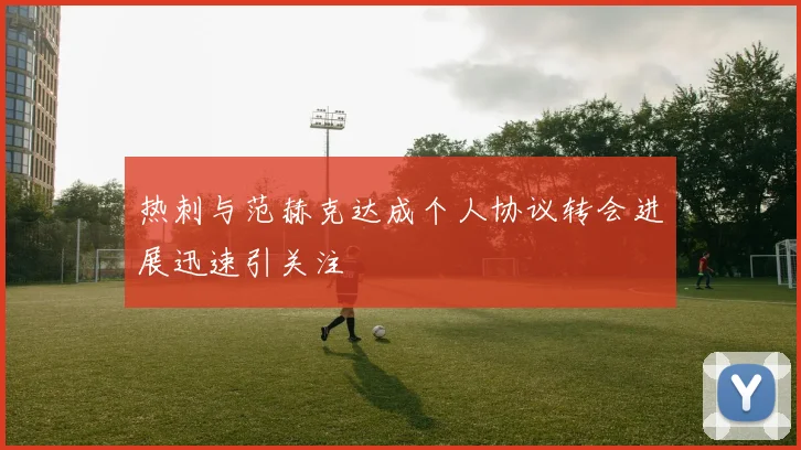 热刺与范赫克达成个人协议转会进展迅速引关注