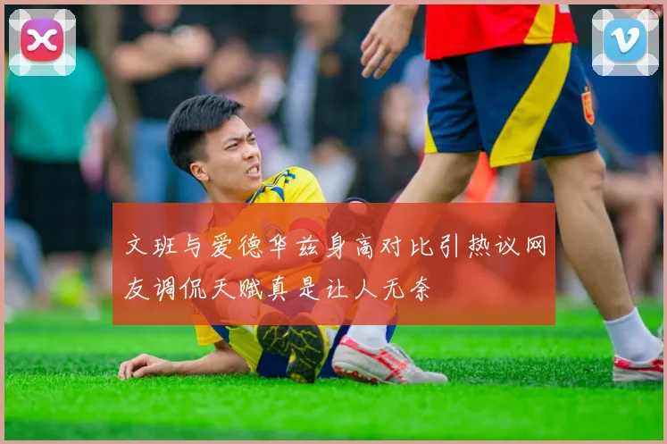 文班与爱德华兹身高对比引热议网友调侃天赋真是让人无奈