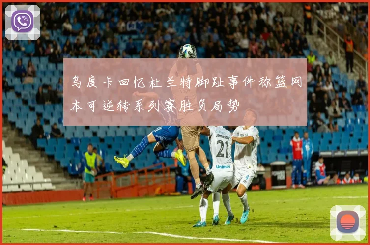 乌度卡回忆杜兰特脚趾事件称篮网本可逆转系列赛胜负局势