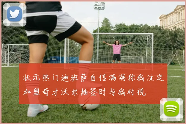 状元热门迪班萨自信满满称我注定加盟奇才沃尔抽签时与我对视