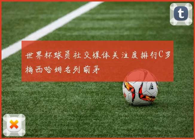 世界杯球员社交媒体关注度排行C罗梅西哈姆名列前茅