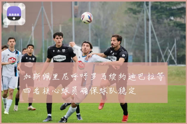 加斯佩里尼呼吁罗马续约迪巴拉等四名核心球员确保球队稳定