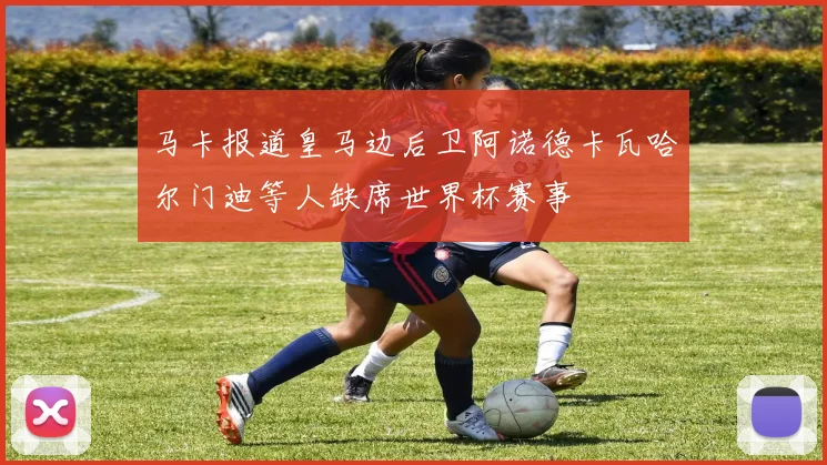 马卡报道皇马边后卫阿诺德卡瓦哈尔门迪等人缺席世界杯赛事