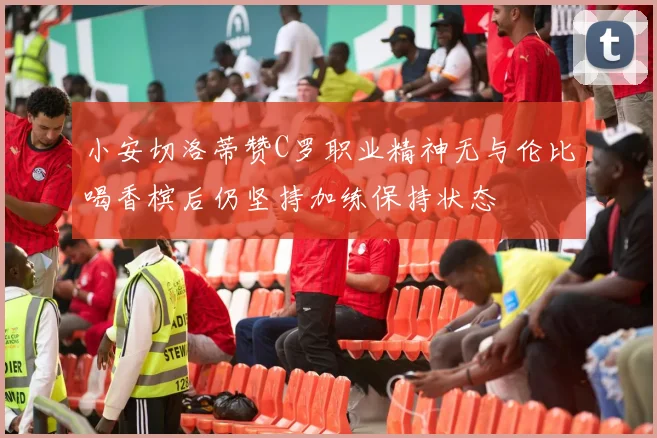 小安切洛蒂赞C罗职业精神无与伦比喝香槟后仍坚持加练保持状态