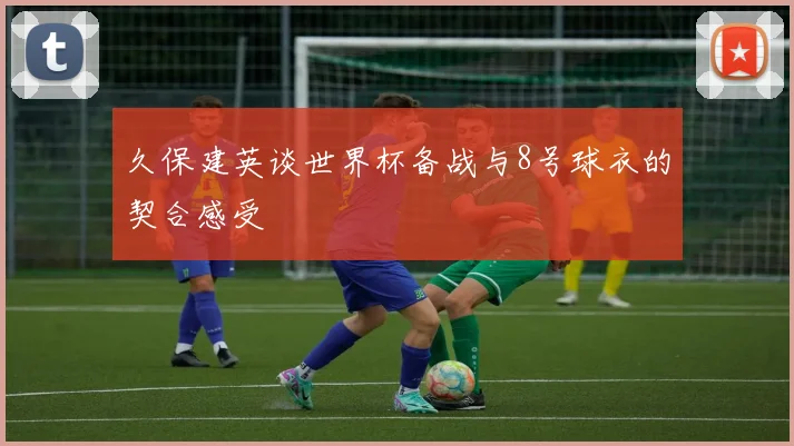 久保建英谈世界杯备战与8号球衣的契合感受