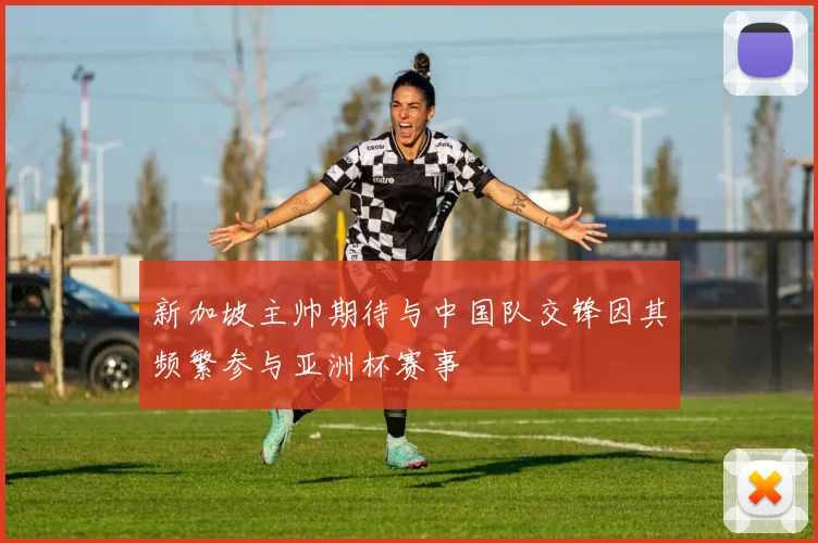 新加坡主帅期待与中国队交锋因其频繁参与亚洲杯赛事